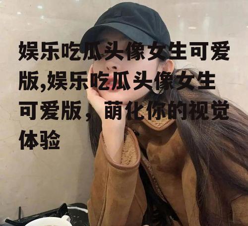 娱乐吃瓜头像女生可爱版,娱乐吃瓜头像女生可爱版，萌化你的视觉体验