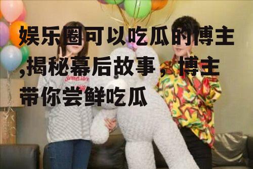 娱乐圈可以吃瓜的博主,揭秘幕后故事，博主带你尝鲜吃瓜