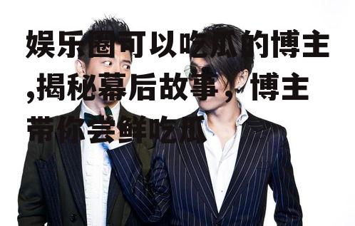 娱乐圈可以吃瓜的博主,揭秘幕后故事，博主带你尝鲜吃瓜