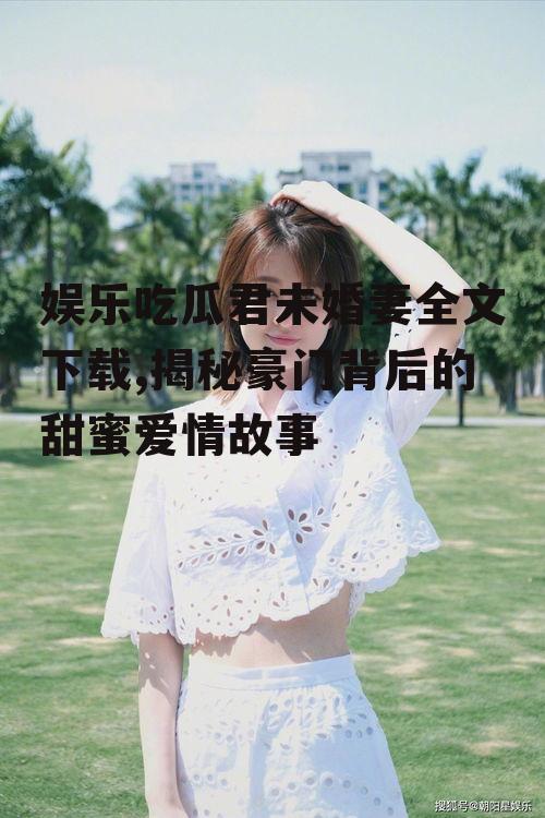 娱乐吃瓜君未婚妻全文下载,揭秘豪门背后的甜蜜爱情故事
