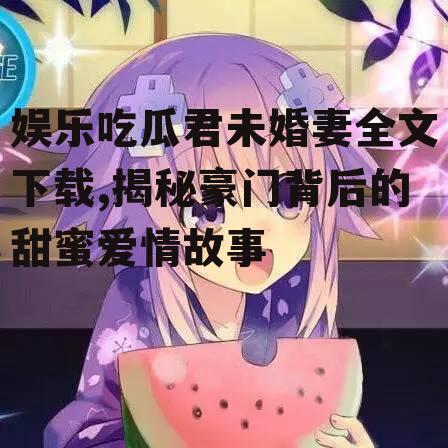 娱乐吃瓜君未婚妻全文下载,揭秘豪门背后的甜蜜爱情故事
