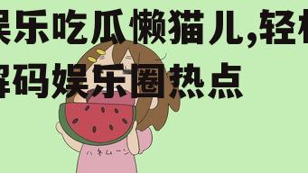 娱乐吃瓜懒猫儿,轻松解码娱乐圈热点