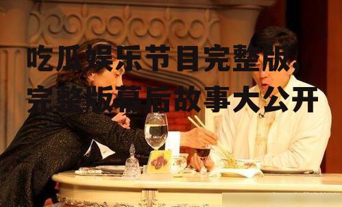 吃瓜娱乐节目完整版,完整版幕后故事大公开