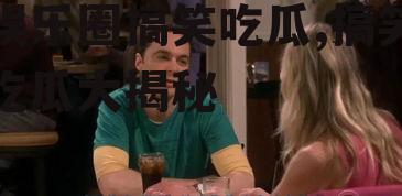 娱乐圈搞笑吃瓜,搞笑吃瓜大揭秘