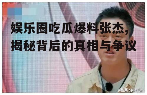 娱乐圈吃瓜爆料张杰,揭秘背后的真相与争议