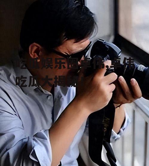 吃瓜娱乐圈卓伟,卓伟吃瓜大揭秘！