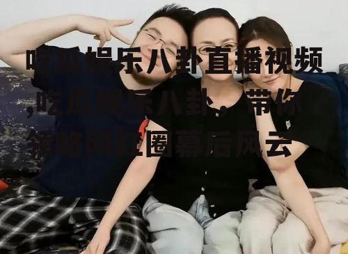吃瓜娱乐八卦直播视频,吃瓜娱乐八卦，带你领略网红圈幕后风云