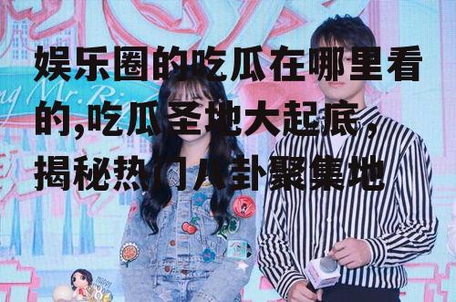 娱乐圈的吃瓜在哪里看的,吃瓜圣地大起底，揭秘热门八卦聚集地