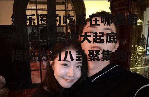 娱乐圈的吃瓜在哪里看的,吃瓜圣地大起底，揭秘热门八卦聚集地