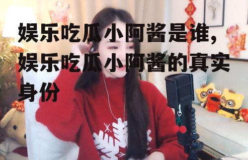 娱乐吃瓜小阿酱是谁,娱乐吃瓜小阿酱的真实身份