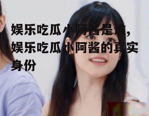娱乐吃瓜小阿酱是谁,娱乐吃瓜小阿酱的真实身份