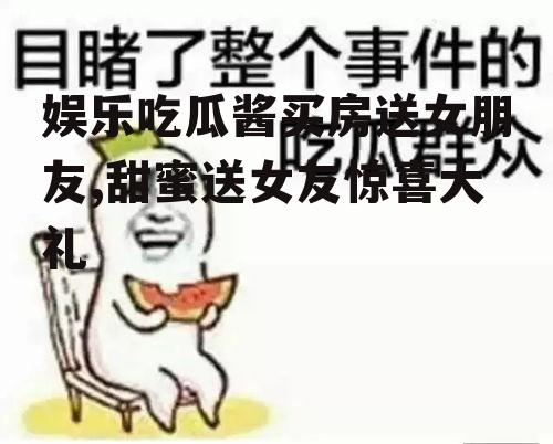娱乐吃瓜酱买房送女朋友,甜蜜送女友惊喜大礼