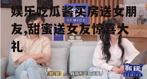 娱乐吃瓜酱买房送女朋友,甜蜜送女友惊喜大礼