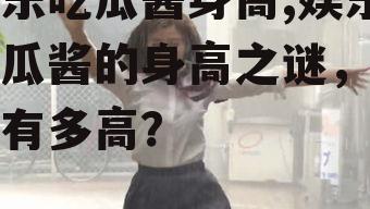 娱乐吃瓜酱身高,娱乐吃瓜酱的身高之谜，究竟有多高？
