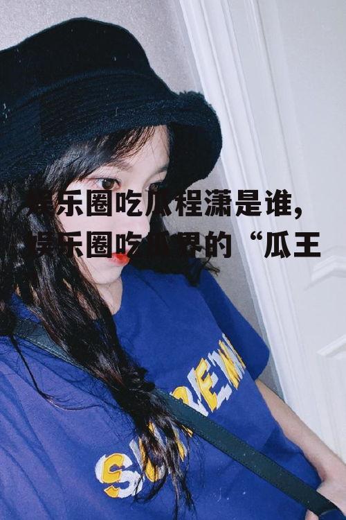 娱乐圈吃瓜程潇是谁,娱乐圈吃瓜界的“瓜王”