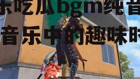 娱乐吃瓜bgm纯音乐,纯音乐中的趣味时光