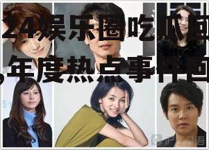 2024娱乐圈吃瓜回顾,年度热点事件回顾