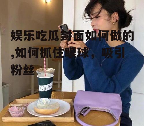 娱乐吃瓜封面如何做的,如何抓住眼球，吸引粉丝