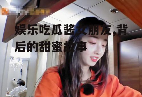 娱乐吃瓜酱女朋友,背后的甜蜜故事