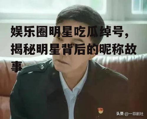 娱乐圈明星吃瓜绰号,揭秘明星背后的昵称故事