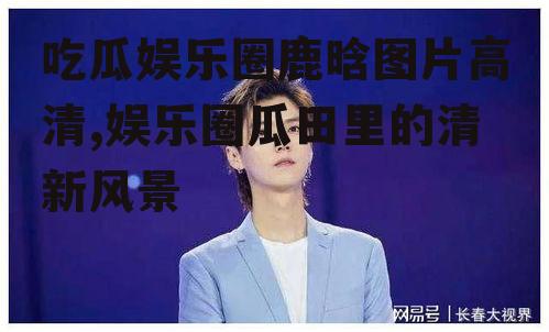 吃瓜娱乐圈鹿晗图片高清,娱乐圈瓜田里的清新风景