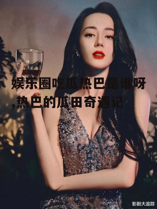 娱乐圈吃瓜热巴是谁呀,热巴的瓜田奇遇记