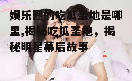 娱乐圈的吃瓜圣地是哪里,揭秘吃瓜圣地，揭秘明星幕后故事