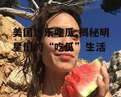 美国娱乐吃瓜,揭秘明星们的“吃瓜”生活