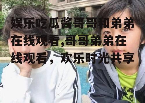 娱乐吃瓜酱哥哥和弟弟在线观看,哥哥弟弟在线观看，欢乐时光共享
