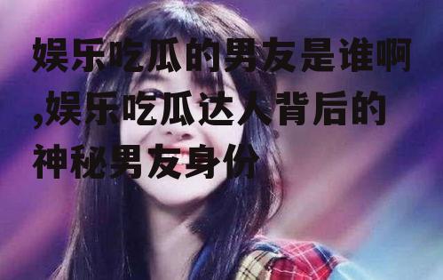 娱乐吃瓜的男友是谁啊,娱乐吃瓜达人背后的神秘男友身份