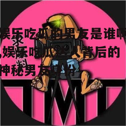 娱乐吃瓜的男友是谁啊,娱乐吃瓜达人背后的神秘男友身份