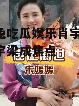 兔兔吃瓜娱乐肖宇梁,肖宇梁成焦点