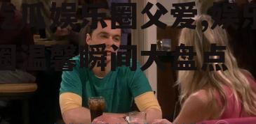 吃瓜娱乐圈父爱,娱乐圈温馨瞬间大盘点