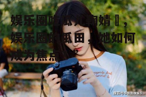 娱乐圈吃瓜儿鞠婧祎,娱乐圈的瓜田，她如何成为焦点？”