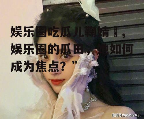 娱乐圈吃瓜儿鞠婧祎,娱乐圈的瓜田，她如何成为焦点？”