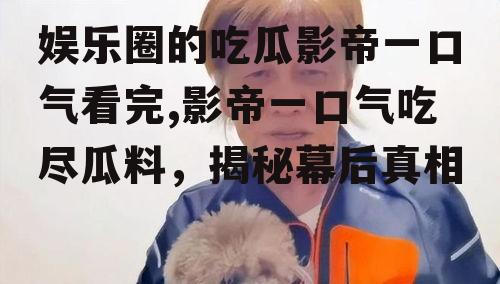 娱乐圈的吃瓜影帝一口气看完,影帝一口气吃尽瓜料，揭秘幕后真相