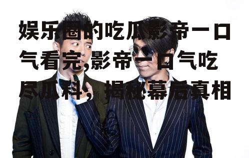 娱乐圈的吃瓜影帝一口气看完,影帝一口气吃尽瓜料，揭秘幕后真相