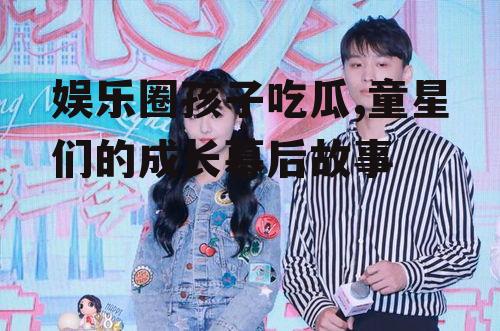 娱乐圈孩子吃瓜,童星们的成长幕后故事