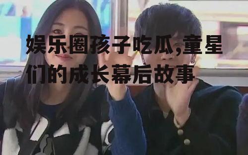 娱乐圈孩子吃瓜,童星们的成长幕后故事