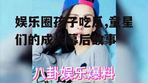 娱乐圈孩子吃瓜,童星们的成长幕后故事