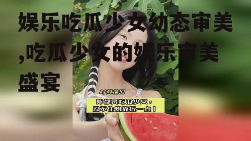 娱乐吃瓜少女幼态审美,吃瓜少女的娱乐审美盛宴