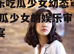 娱乐吃瓜少女幼态审美,吃瓜少女的娱乐审美盛宴