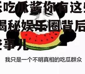 娱乐吃瓜酱你有这些表现,揭秘娱乐圈背后的那些事儿